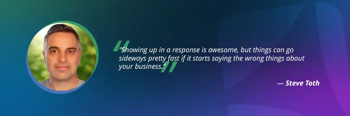AI search optimization quote by Steve Toth: "Showing up in a response is awesome, but things can go sideways pretty fast if it starts saying the wrong things about your business"